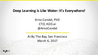 Deep	Learning	is	Like	Water:	It's	Everywhere!
Arno	Candel,	PhD	
CTO,	H2O.ai	
@ArnoCandel 
 
AI	By	The	Bay,	San	Francisco	
March	6,	2017
 