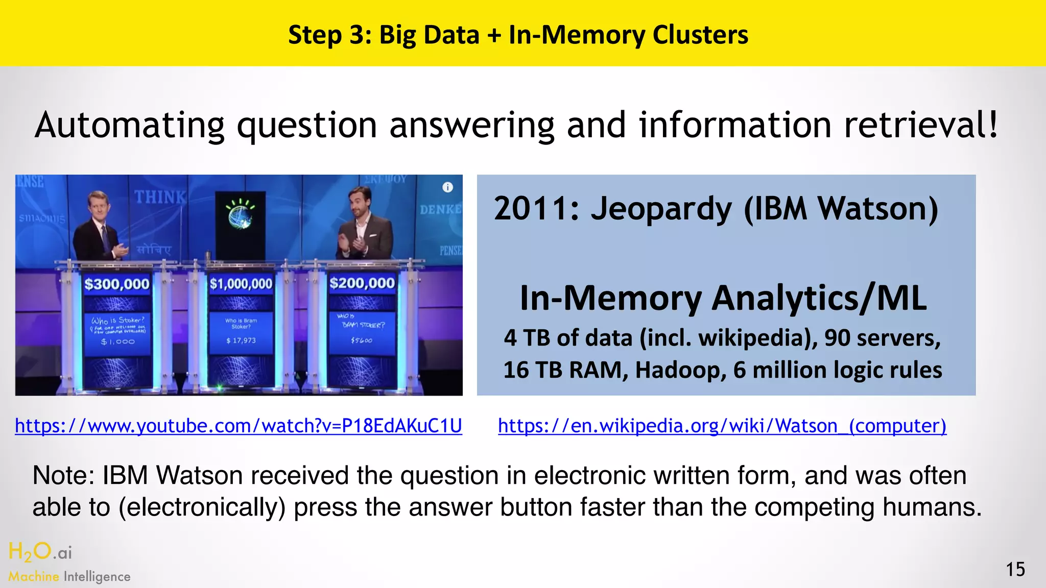 H2O.ai 
Machine Intelligence 15
Step	3:	Big	Data	+	In-Memory	Clusters
2011: Jeopardy (IBM Watson)
In-Memory	Analytics/ML	
4	TB	of	data	(incl.	wikipedia),	90	servers, 
16	TB	RAM,	Hadoop,	6	million	logic	rules
Automating question answering and information retrieval!
https://www.youtube.com/watch?v=P18EdAKuC1U https://en.wikipedia.org/wiki/Watson_(computer)
Note: IBM Watson received the question in electronic written form, and was often
able to (electronically) press the answer button faster than the competing humans.
 