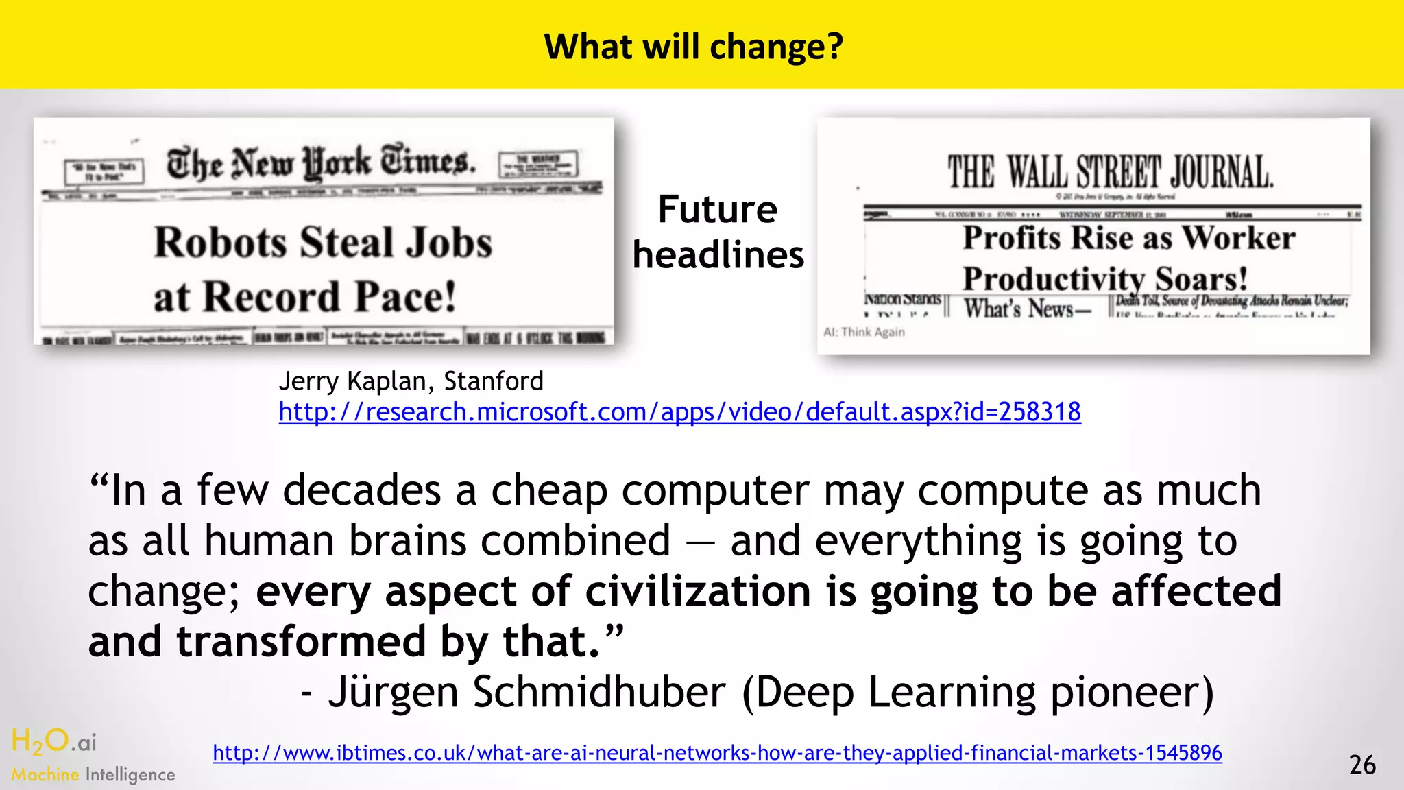 H2O.ai 
Machine Intelligence 26
What	will	change?
Jerry Kaplan, Stanford
http://research.microsoft.com/apps/video/default.aspx?id=258318
Future
headlines
“In a few decades a cheap computer may compute as much
as all human brains combined — and everything is going to
change; every aspect of civilization is going to be affected
and transformed by that.”
- Jürgen Schmidhuber (Deep Learning pioneer)
http://www.ibtimes.co.uk/what-are-ai-neural-networks-how-are-they-applied-financial-markets-1545896
 