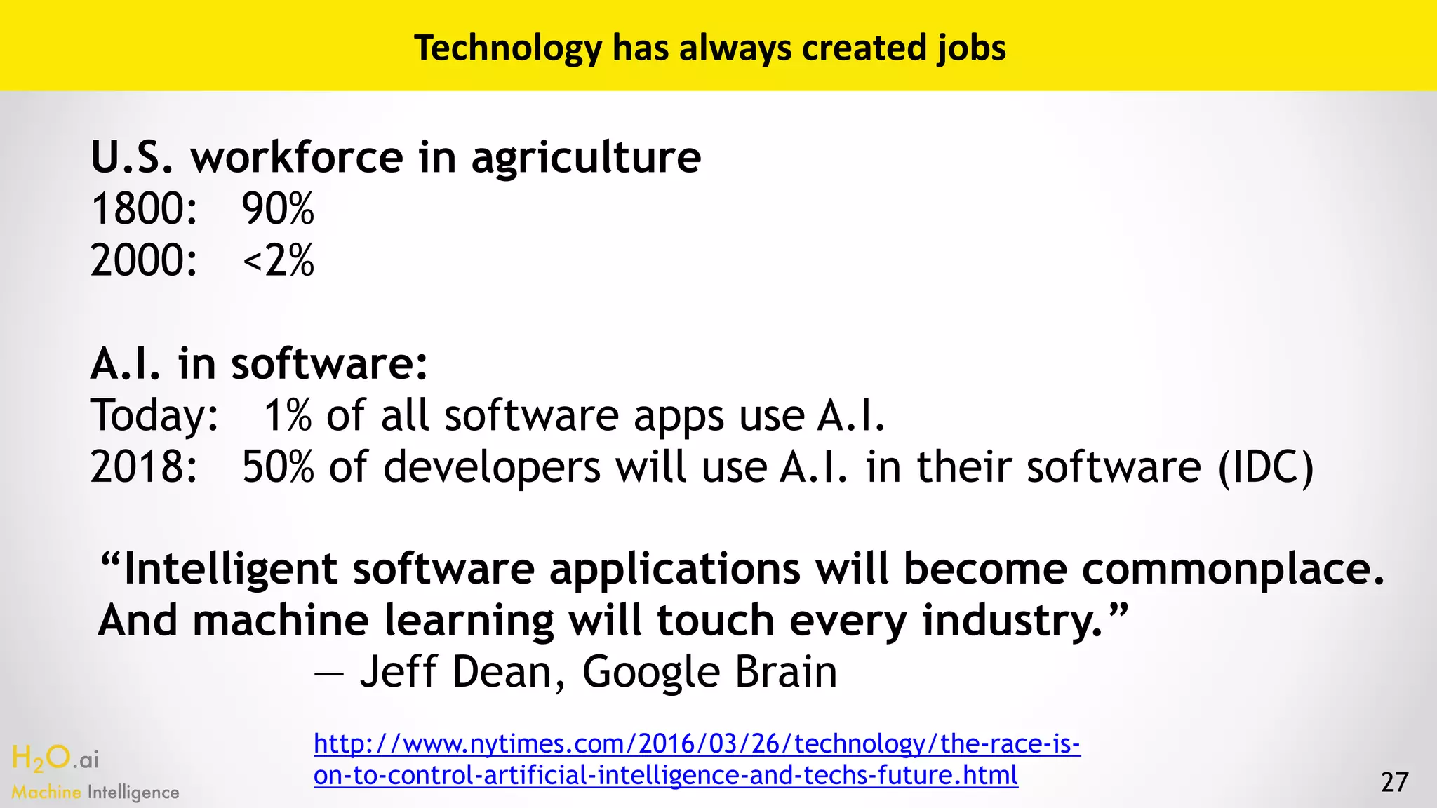 H2O.ai 
Machine Intelligence 27
Technology	has	always	created	jobs
U.S. workforce in agriculture
1800: 90%
2000: <2%
A.I. in software:
Today: 1% of all software apps use A.I.
2018: 50% of developers will use A.I. in their software (IDC)
“Intelligent software applications will become commonplace.
And machine learning will touch every industry.”
— Jeff Dean, Google Brain
http://www.nytimes.com/2016/03/26/technology/the-race-is-
on-to-control-artificial-intelligence-and-techs-future.html
 