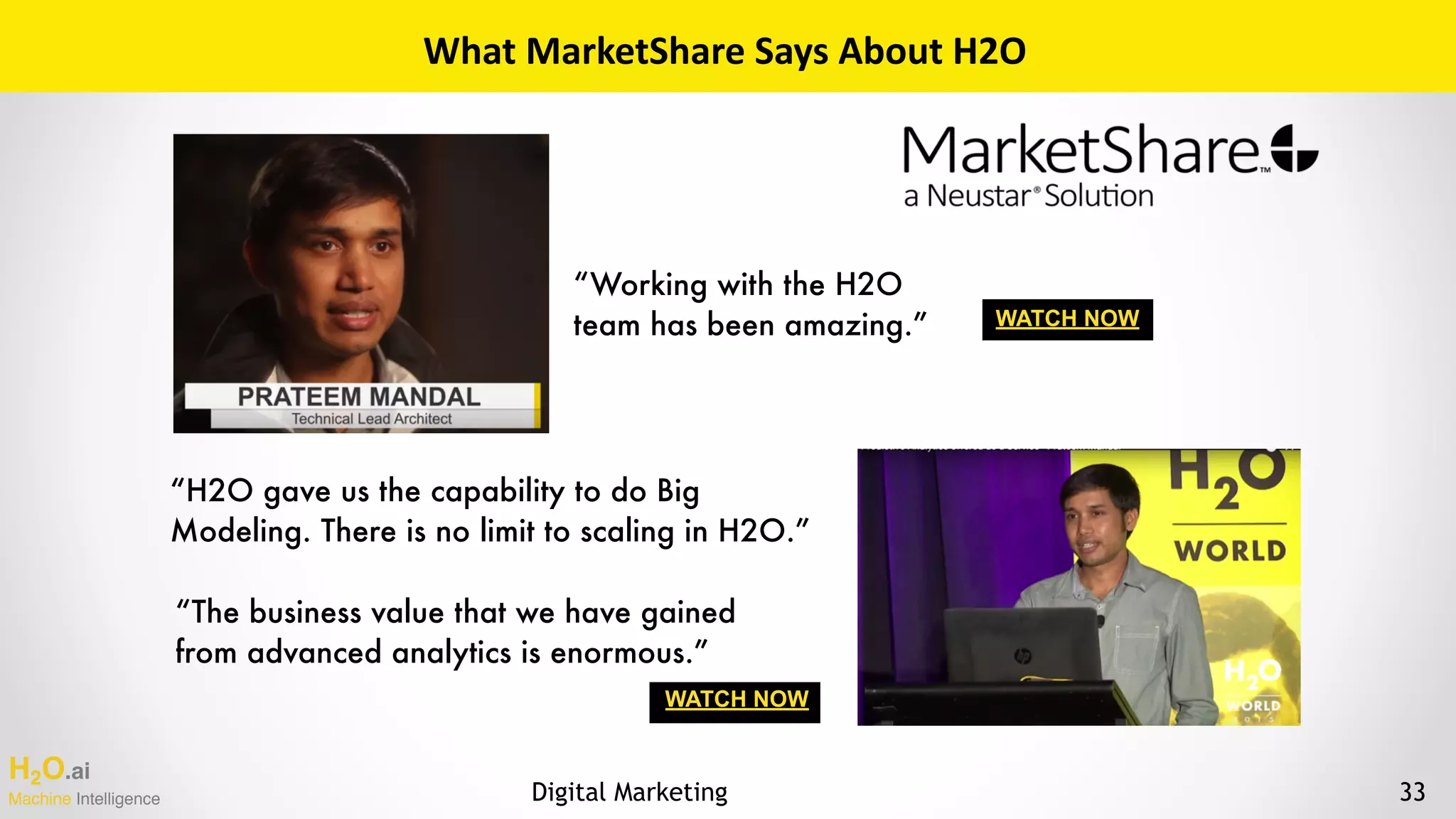 H2O.ai 
Machine Intelligence
What	MarketShare	Says	About	H2O
“H2O gave us the capability to do Big
Modeling. There is no limit to scaling in H2O.”
“Working with the H2O
team has been amazing.”
“The business value that we have gained
from advanced analytics is enormous.”
WATCH NOW
WATCH NOW
33Digital Marketing
 