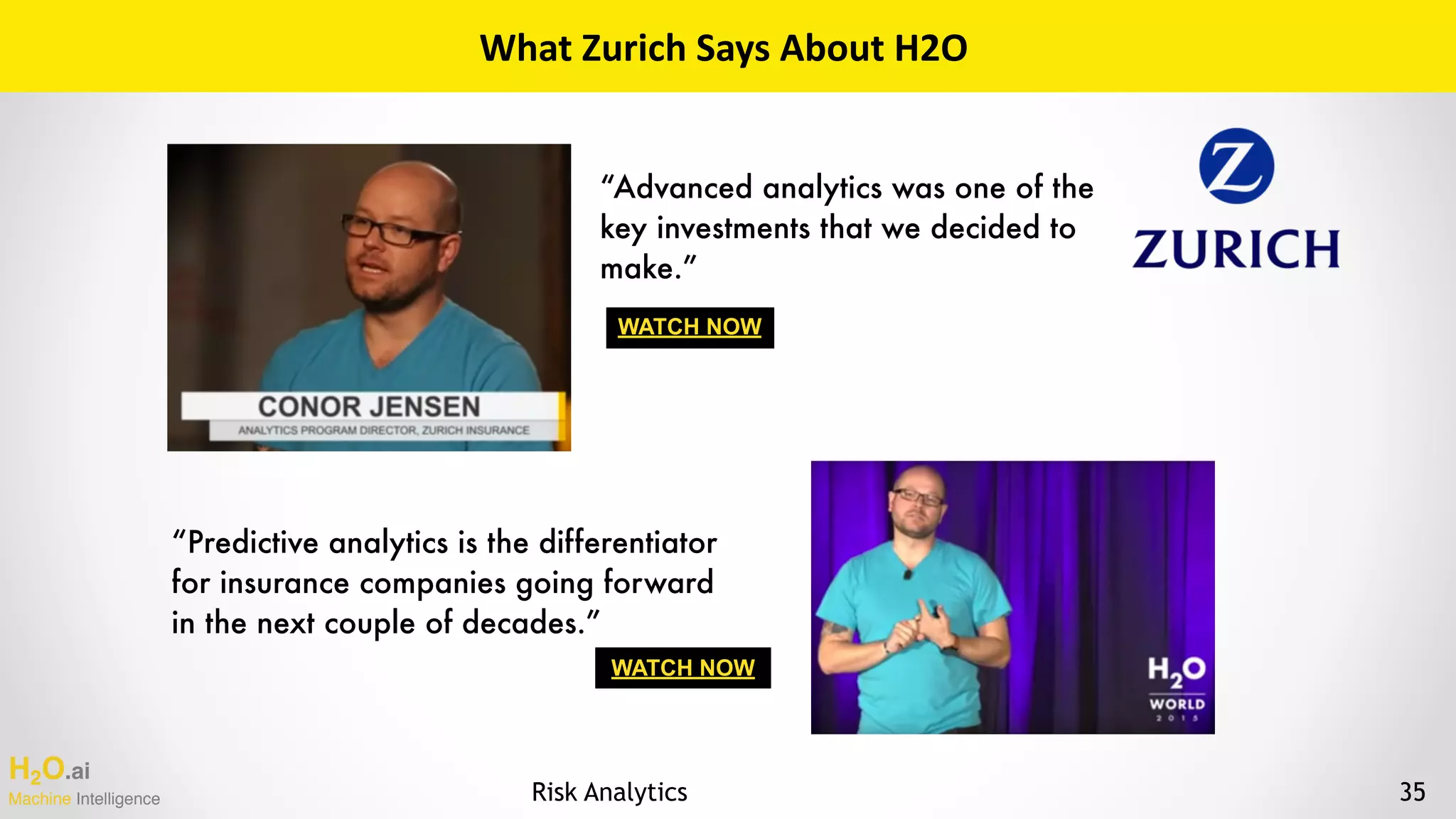 H2O.ai 
Machine Intelligence
WATCH NOW
WATCH NOW
What	Zurich	Says	About	H2O
“Predictive analytics is the differentiator
for insurance companies going forward
in the next couple of decades.”
“Advanced analytics was one of the
key investments that we decided to
make.”
35Risk Analytics
 