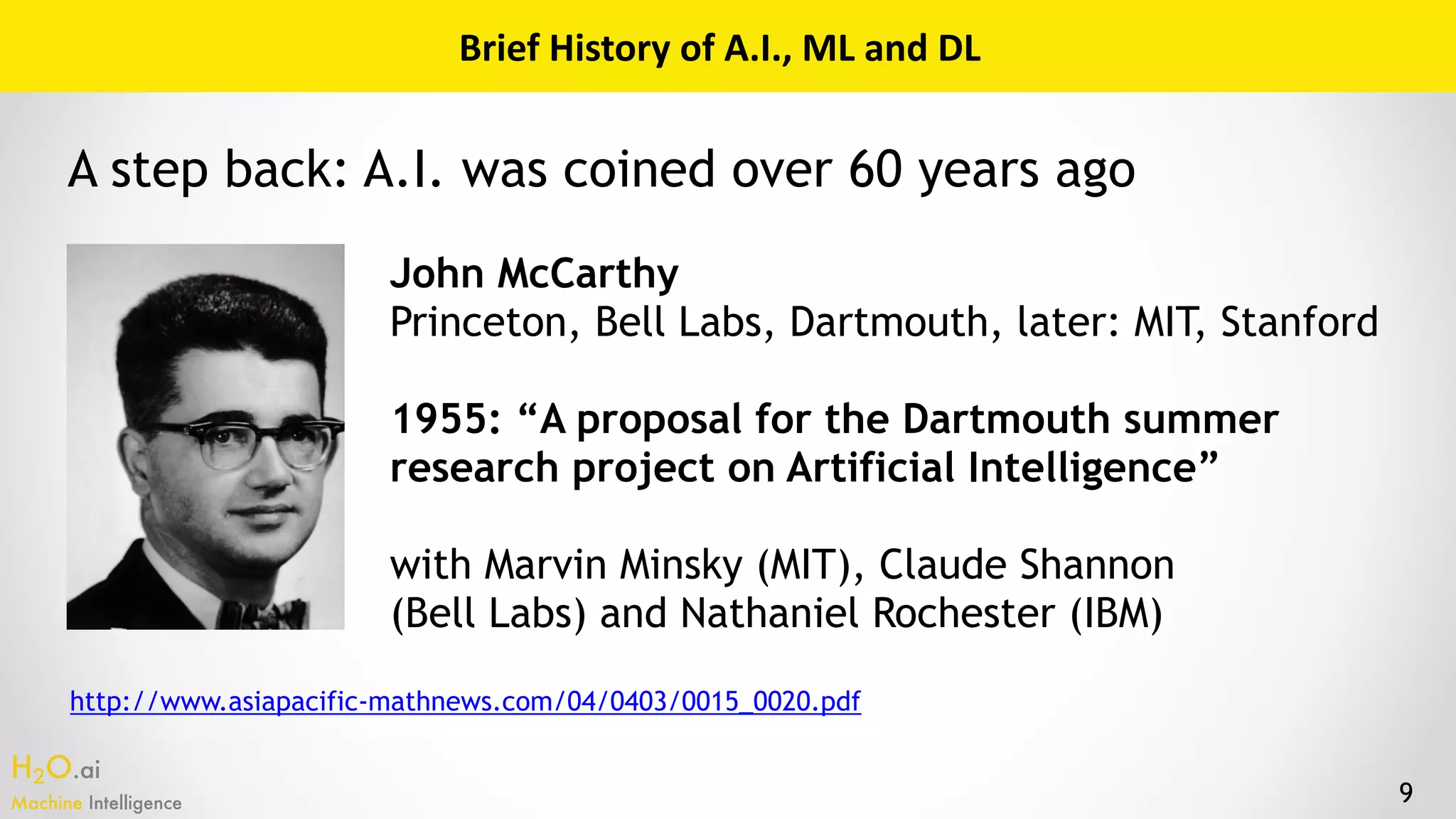 H2O.ai 
Machine Intelligence 9
Brief	History	of	A.I.,	ML	and	DL
John McCarthy 
Princeton, Bell Labs, Dartmouth, later: MIT, Stanford
1955: “A proposal for the Dartmouth summer
research project on Artificial Intelligence”
with Marvin Minsky (MIT), Claude Shannon  
(Bell Labs) and Nathaniel Rochester (IBM)
http://www.asiapacific-mathnews.com/04/0403/0015_0020.pdf
A step back: A.I. was coined over 60 years ago
 