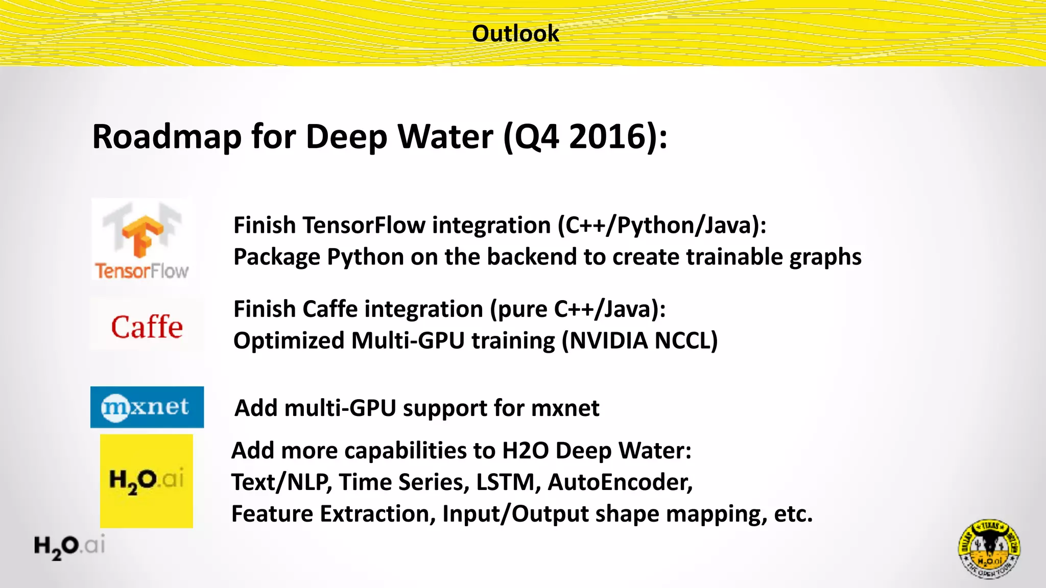 Outlook
Finish	TensorFlow	integration	(C++/Python/Java):	
Package	Python	on	the	backend	to	create	trainable	graphs
Roadmap	for	Deep	Water	(Q4	2016):
Finish	Caffe	integration	(pure	C++/Java):	
Optimized	Multi-GPU	training	(NVIDIA	NCCL)
Add	more	capabilities	to	H2O	Deep	Water:	
Text/NLP,	Time	Series,	LSTM,	AutoEncoder,	
Feature	Extraction,	Input/Output	shape	mapping,	etc.
Add	multi-GPU	support	for	mxnet
 