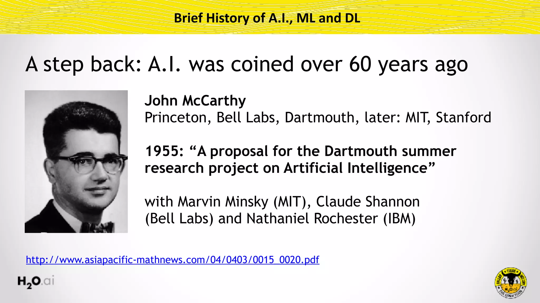 Brief	History	of	A.I.,	ML	and	DL
John McCarthy 
Princeton, Bell Labs, Dartmouth, later: MIT, Stanford
1955: “A proposal for the Dartmouth summer
research project on Artificial Intelligence”
with Marvin Minsky (MIT), Claude Shannon  
(Bell Labs) and Nathaniel Rochester (IBM)
http://www.asiapacific-mathnews.com/04/0403/0015_0020.pdf
A step back: A.I. was coined over 60 years ago
 