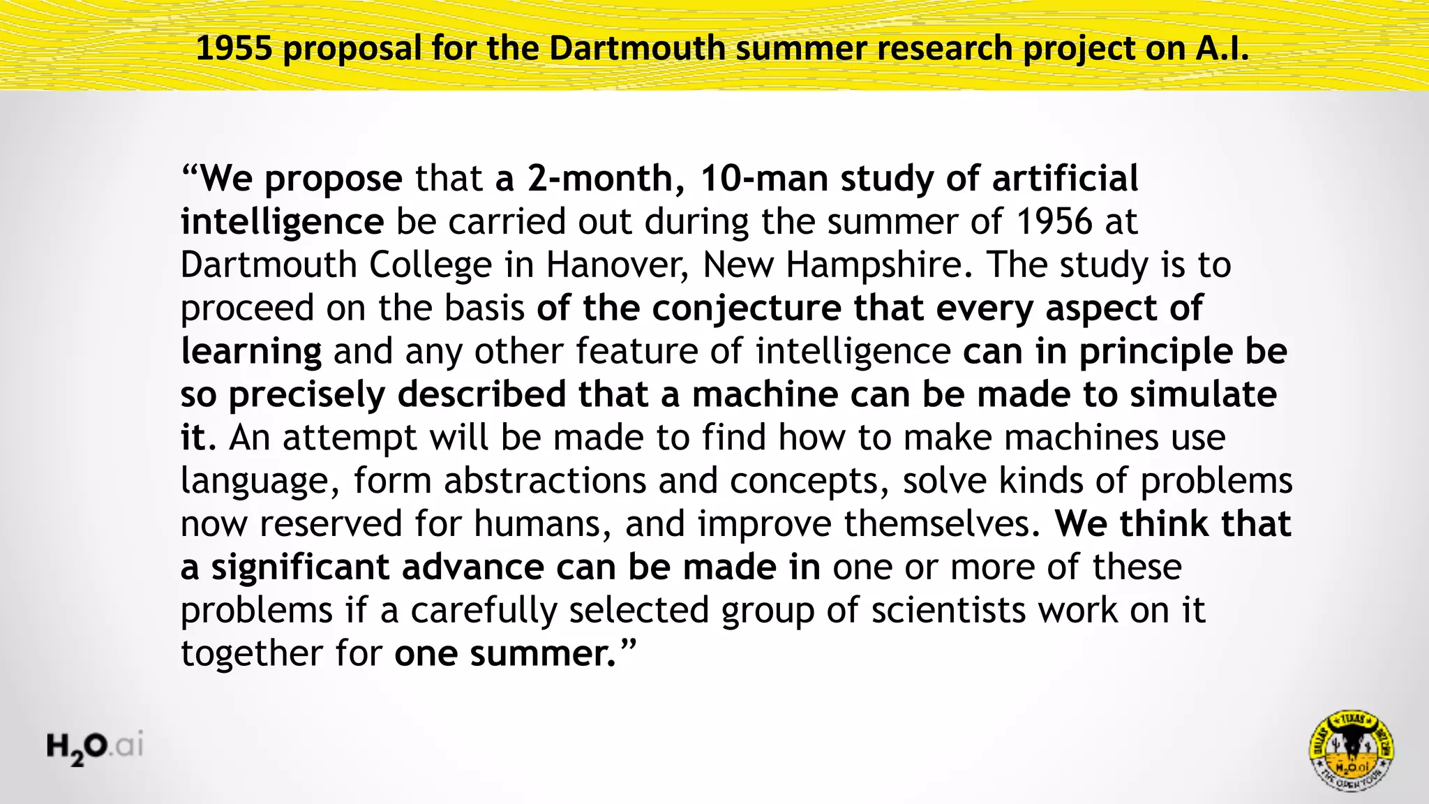 1955	proposal	for	the	Dartmouth	summer	research	project	on	A.I.
“We propose that a 2-month, 10-man study of artificial
intelligence be carried out during the summer of 1956 at
Dartmouth College in Hanover, New Hampshire. The study is to
proceed on the basis of the conjecture that every aspect of
learning and any other feature of intelligence can in principle be
so precisely described that a machine can be made to simulate
it. An attempt will be made to find how to make machines use
language, form abstractions and concepts, solve kinds of problems
now reserved for humans, and improve themselves. We think that
a significant advance can be made in one or more of these
problems if a carefully selected group of scientists work on it
together for one summer.”
 