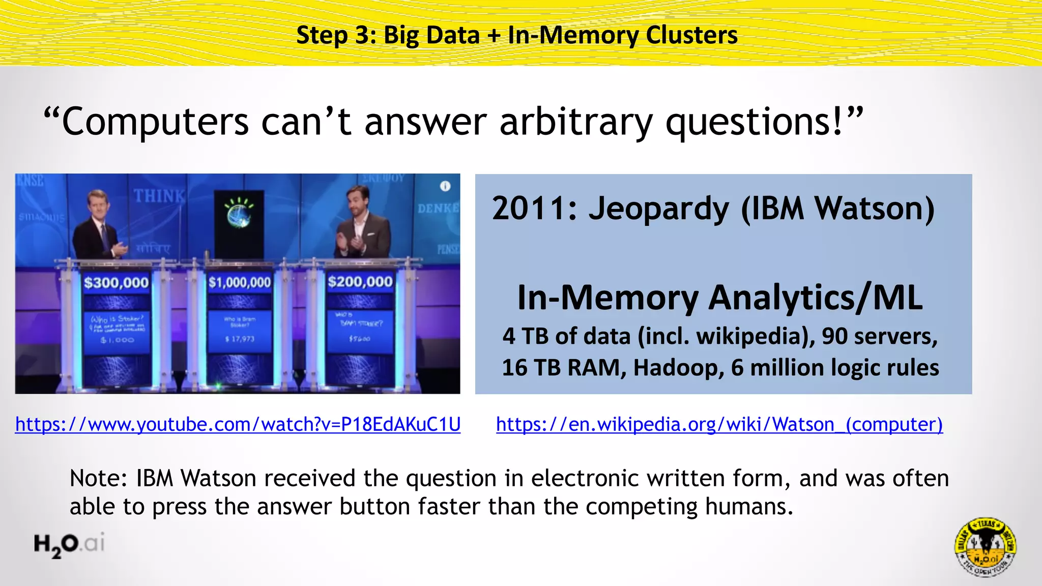 Step	3:	Big	Data	+	In-Memory	Clusters
2011: Jeopardy (IBM Watson)
In-Memory	Analytics/ML	
4	TB	of	data	(incl.	wikipedia),	90	servers, 
16	TB	RAM,	Hadoop,	6	million	logic	rules
https://www.youtube.com/watch?v=P18EdAKuC1U https://en.wikipedia.org/wiki/Watson_(computer)
Note: IBM Watson received the question in electronic written form, and was often
able to press the answer button faster than the competing humans.
“Computers can’t answer arbitrary questions!”
 