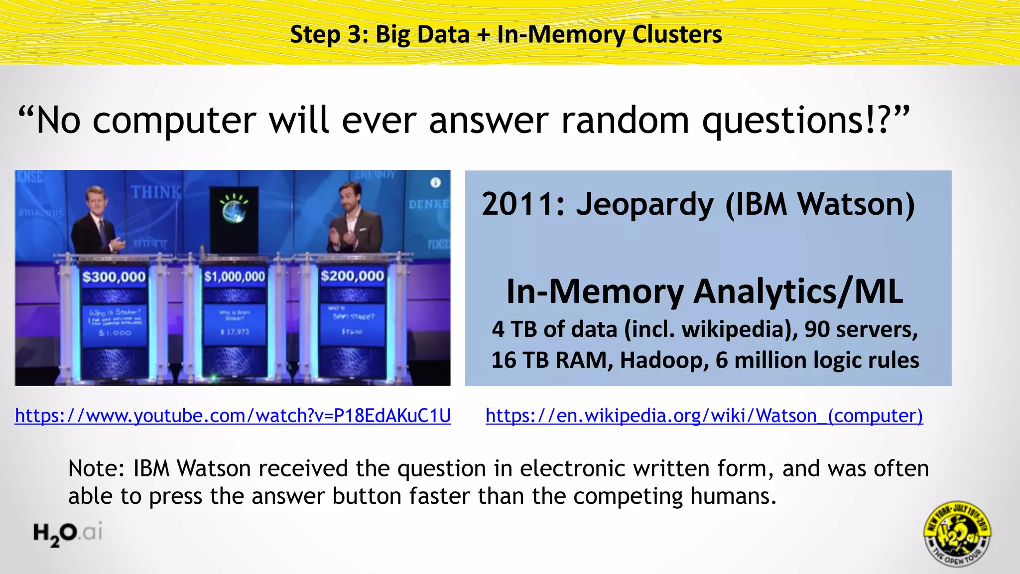 Step	3:	Big	Data	+	In-Memory	Clusters
2011: Jeopardy (IBM Watson)
In-Memory	Analytics/ML	
4	TB	of	data	(incl.	wikipedia),	90	servers, 
16	TB	RAM,	Hadoop,	6	million	logic	rules
https://www.youtube.com/watch?v=P18EdAKuC1U https://en.wikipedia.org/wiki/Watson_(computer)
Note: IBM Watson received the question in electronic written form, and was often
able to press the answer button faster than the competing humans.
“No computer will ever answer random questions!?”
 