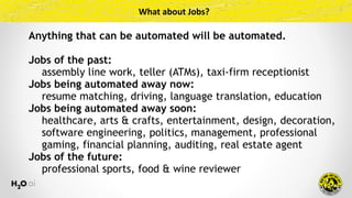 What	about	Jobs?
Anything that can be automated will be automated.
Jobs of the past:
assembly line work, teller (ATMs), taxi-firm receptionist
Jobs being automated away now:
resume matching, driving, language translation, education
Jobs being automated away soon:
healthcare, arts & crafts, entertainment, design, decoration,
software engineering, politics, management, professional
gaming, financial planning, auditing, real estate agent
Jobs of the future:
professional sports, food & wine reviewer
 