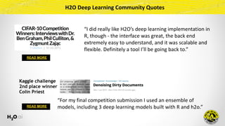 READ MORE
Kaggle challenge
2nd place winner 
Colin Priest
READ MORE
“For	my	final	competition	submission	I	used	an	ensemble	of	
models,	including	3	deep	learning	models	built	with	R	and	h2o.”
“I	did	really	like	H2O’s	deep	learning	implementation	in	
R,	though	-	the	interface	was	great,	the	back	end	
extremely	easy	to	understand,	and	it	was	scalable	and	
flexible.	Definitely	a	tool	I’ll	be	going	back	to.”
H2O	Deep	Learning	Community	Quotes
 