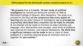 1955	proposal	for	the	Dartmouth	summer	research	project	on	A.I.
“We propose that a 2-month, 10-man study of artificial
intelligence be carried out during the summer of 1956 at
Dartmouth College in Hanover, New Hampshire. The study is to
proceed on the basis of the conjecture that every aspect of
learning and any other feature of intelligence can in principle be
so precisely described that a machine can be made to simulate
it. An attempt will be made to find how to make machines use
language, form abstractions and concepts, solve kinds of problems
now reserved for humans, and improve themselves. We think that
a significant advance can be made in one or more of these
problems if a carefully selected group of scientists work on it
together for one summer.”
 