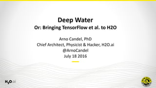Deep	Water	
Or:	Bringing	TensorFlow	et	al.	to	H2O
Arno	Candel,	PhD	
Chief	Architect,	Physicist	&	Hacker,	H2O.ai	
@ArnoCandel	
July	18	2016
 
