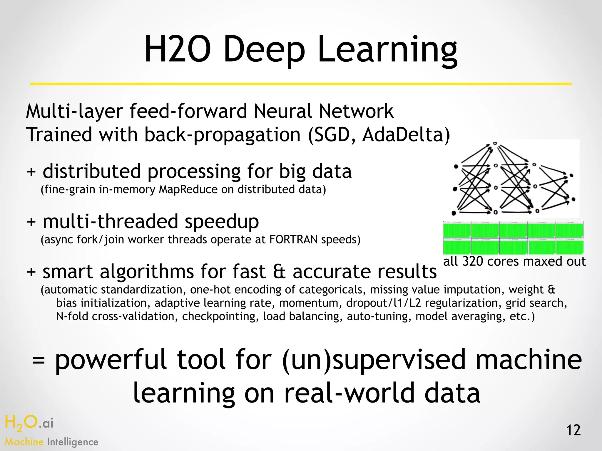 H2O.ai 
Machine Intelligence
Multi-layer feed-forward Neural Network 
Trained with back-propagation (SGD, AdaDelta)
+ distributed processing for big data
(fine-grain in-memory MapReduce on distributed data)
+ multi-threaded speedup
(async fork/join worker threads operate at FORTRAN speeds)
+ smart algorithms for fast & accurate results
(automatic standardization, one-hot encoding of categoricals, missing value imputation, weight &
bias initialization, adaptive learning rate, momentum, dropout/l1/L2 regularization, grid search,  
N-fold cross-validation, checkpointing, load balancing, auto-tuning, model averaging, etc.)
= powerful tool for (un)supervised machine
learning on real-world data
12
H2O Deep Learning
all 320 cores maxed out
 
