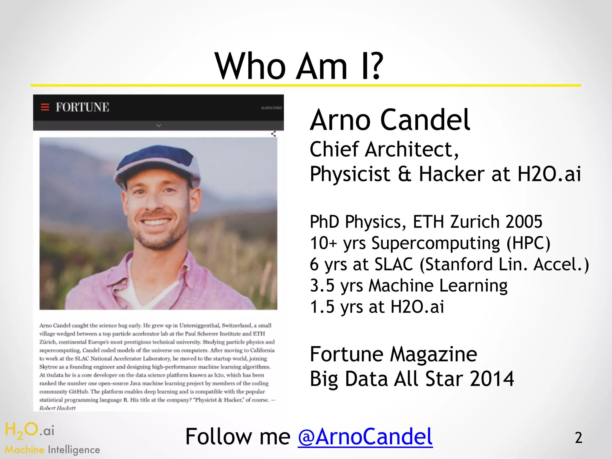 H2O.ai 
Machine Intelligence
Who Am I?
Arno Candel
Chief Architect,
Physicist & Hacker at H2O.ai
PhD Physics, ETH Zurich 2005
10+ yrs Supercomputing (HPC)
6 yrs at SLAC (Stanford Lin. Accel.)
3.5 yrs Machine Learning
1.5 yrs at H2O.ai
Fortune Magazine
Big Data All Star 2014
Follow me @ArnoCandel 2
 