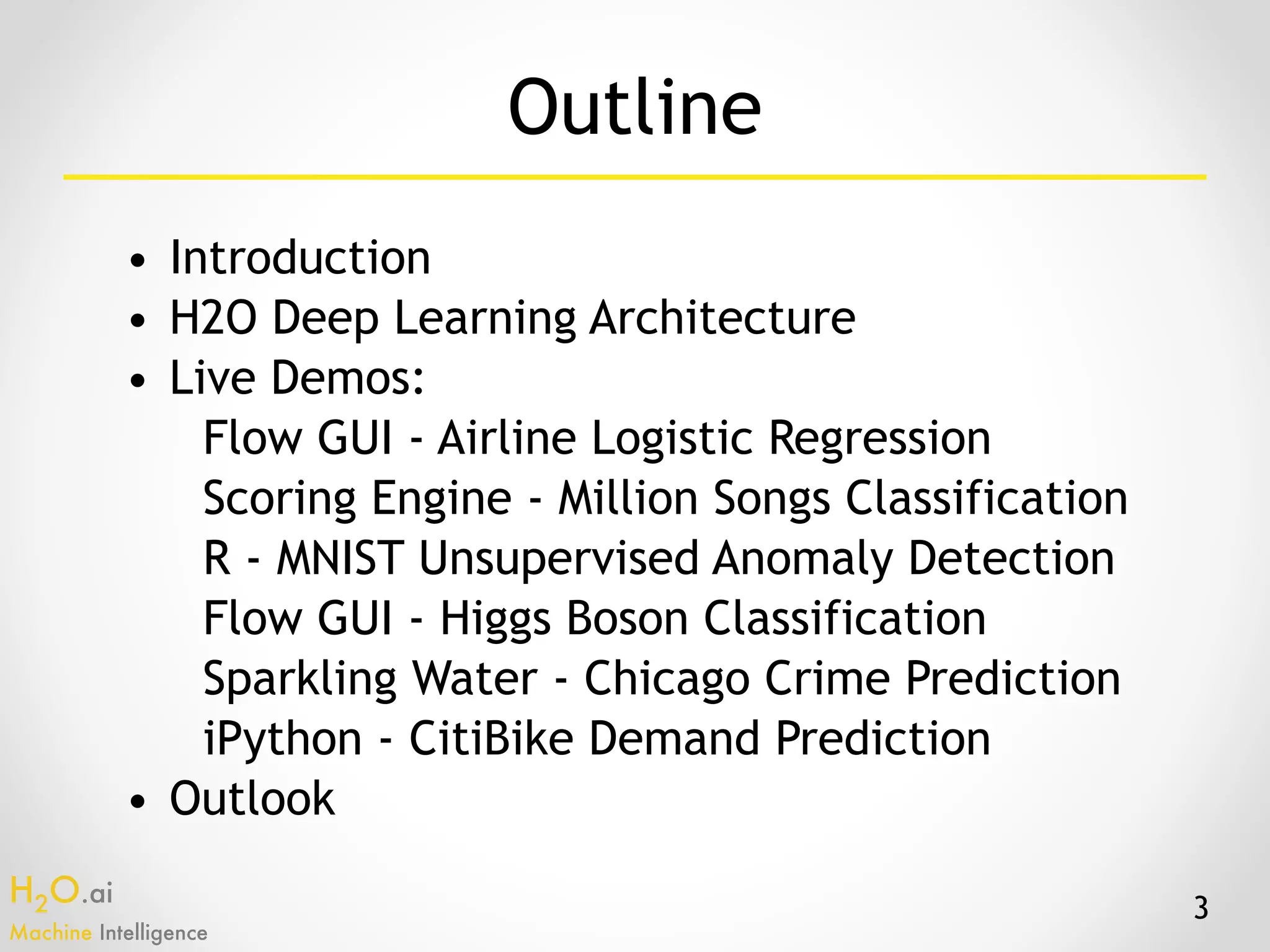 H2O.ai 
Machine Intelligence
Outline
• Introduction
• H2O Deep Learning Architecture
• Live Demos:
Flow GUI - Airline Logistic Regression
Scoring Engine - Million Songs Classification
R - MNIST Unsupervised Anomaly Detection
Flow GUI - Higgs Boson Classification
Sparkling Water - Chicago Crime Prediction
iPython - CitiBike Demand Prediction
• Outlook
3
 