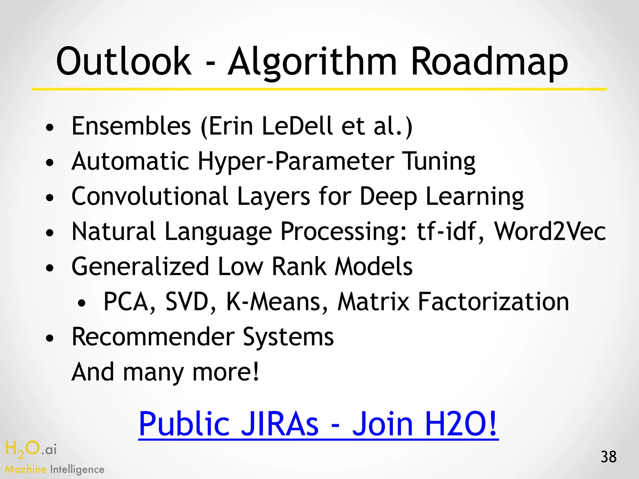 H2O.ai 
Machine Intelligence
Outlook - Algorithm Roadmap
• Ensembles (Erin LeDell et al.)
• Automatic Hyper-Parameter Tuning
• Convolutional Layers for Deep Learning
• Natural Language Processing: tf-idf, Word2Vec
• Generalized Low Rank Models
• PCA, SVD, K-Means, Matrix Factorization
• Recommender Systems
And many more!
38
Public JIRAs - Join H2O!
 