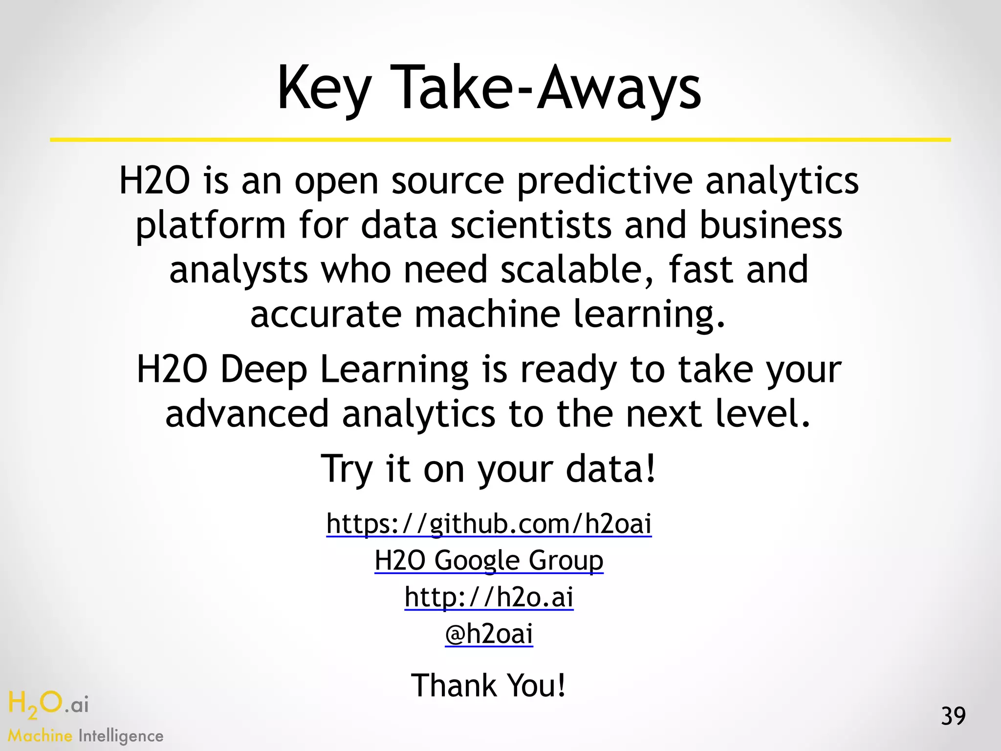 H2O.ai 
Machine Intelligence
Key Take-Aways
H2O is an open source predictive analytics
platform for data scientists and business
analysts who need scalable, fast and
accurate machine learning.
H2O Deep Learning is ready to take your
advanced analytics to the next level.
Try it on your data!
39
https://github.com/h2oai
H2O Google Group
http://h2o.ai
@h2oai
Thank You!
 