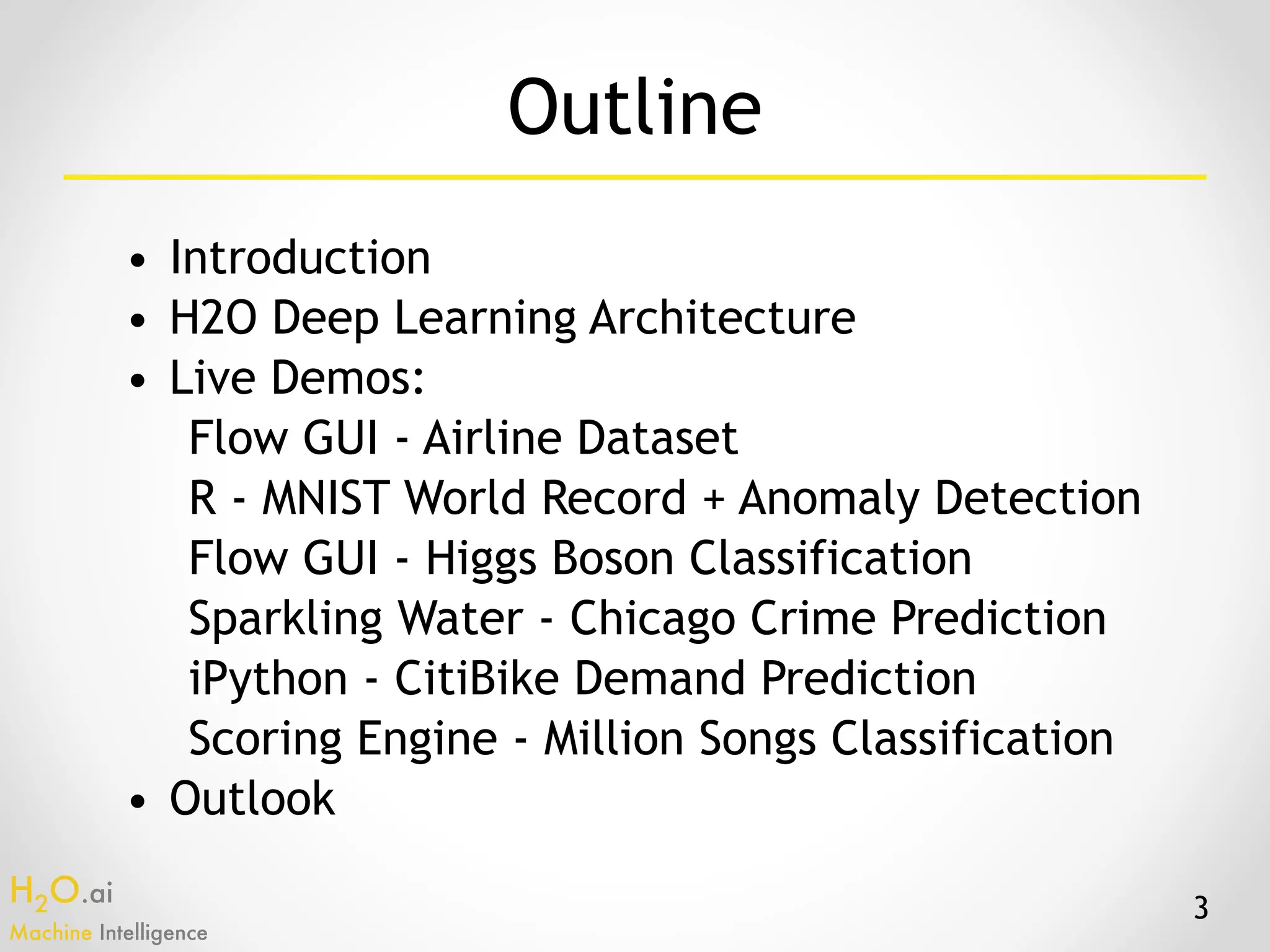 H2O.ai 
Machine Intelligence
Outline
• Introduction
• H2O Deep Learning Architecture
• Live Demos:
Flow GUI - Airline Dataset
R - MNIST World Record + Anomaly Detection
Flow GUI - Higgs Boson Classification
Sparkling Water - Chicago Crime Prediction
iPython - CitiBike Demand Prediction
Scoring Engine - Million Songs Classification
• Outlook
3
 