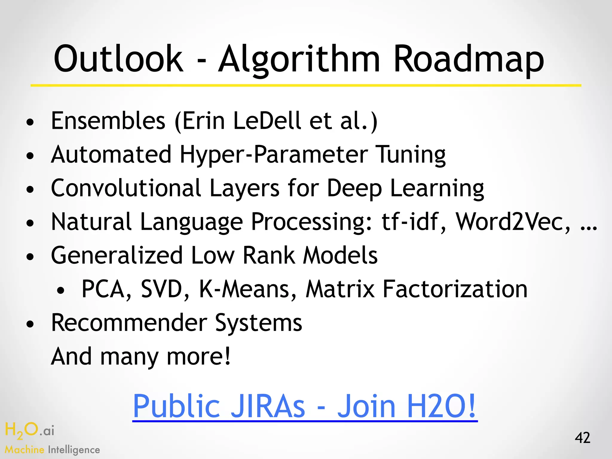 H2O.ai 
Machine Intelligence
Outlook - Algorithm Roadmap
• Ensembles (Erin LeDell et al.)
• Automated Hyper-Parameter Tuning
• Convolutional Layers for Deep Learning
• Natural Language Processing: tf-idf, Word2Vec, …
• Generalized Low Rank Models
• PCA, SVD, K-Means, Matrix Factorization
• Recommender Systems
And many more!
42
Public JIRAs - Join H2O!
 