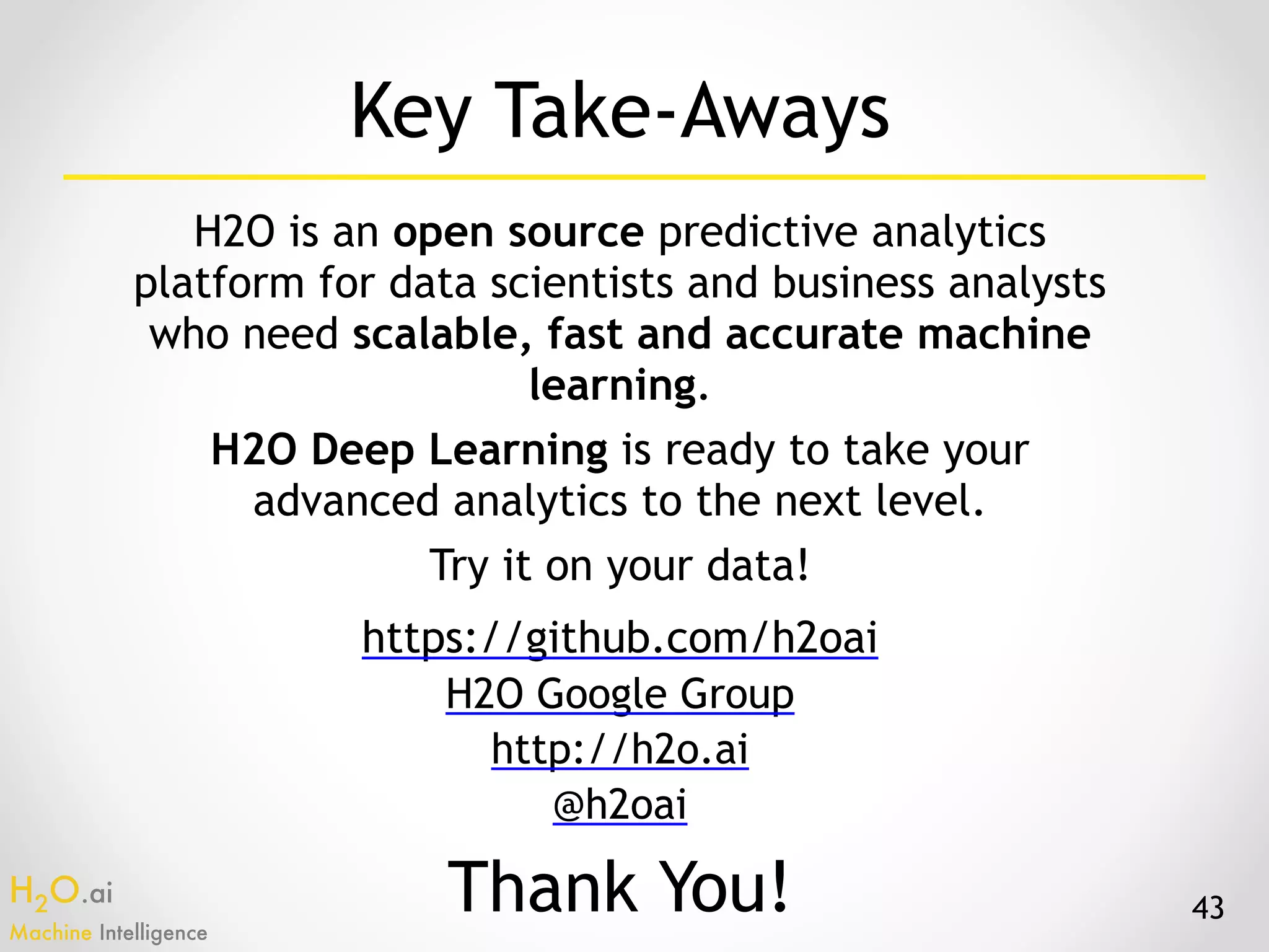 H2O.ai 
Machine Intelligence
Key Take-Aways
H2O is an open source predictive analytics
platform for data scientists and business analysts
who need scalable, fast and accurate machine
learning.
H2O Deep Learning is ready to take your
advanced analytics to the next level.
Try it on your data!
43
https://github.com/h2oai
H2O Google Group
http://h2o.ai
@h2oai
Thank You!
 