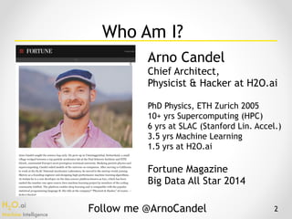 H2O.ai 
Machine Intelligence
Who Am I?
Arno Candel
Chief Architect,
Physicist & Hacker at H2O.ai
PhD Physics, ETH Zurich 2005
10+ yrs Supercomputing (HPC)
6 yrs at SLAC (Stanford Lin. Accel.)
3.5 yrs Machine Learning
1.5 yrs at H2O.ai
Fortune Magazine
Big Data All Star 2014
Follow me @ArnoCandel 2
 