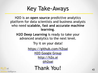 H2O.ai 
Machine Intelligence
Key Take-Aways
H2O is an open source predictive analytics
platform for data scientists and business analysts
who need scalable, fast and accurate machine
learning.
H2O Deep Learning is ready to take your
advanced analytics to the next level.
Try it on your data!
43
https://github.com/h2oai
H2O Google Group
http://h2o.ai
@h2oai
Thank You!
 