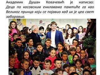 Академик Душан Ковачевић је написао:
Деца по косовским енклавама памтиће га као
Великог принца који се појавио кад их је ц...