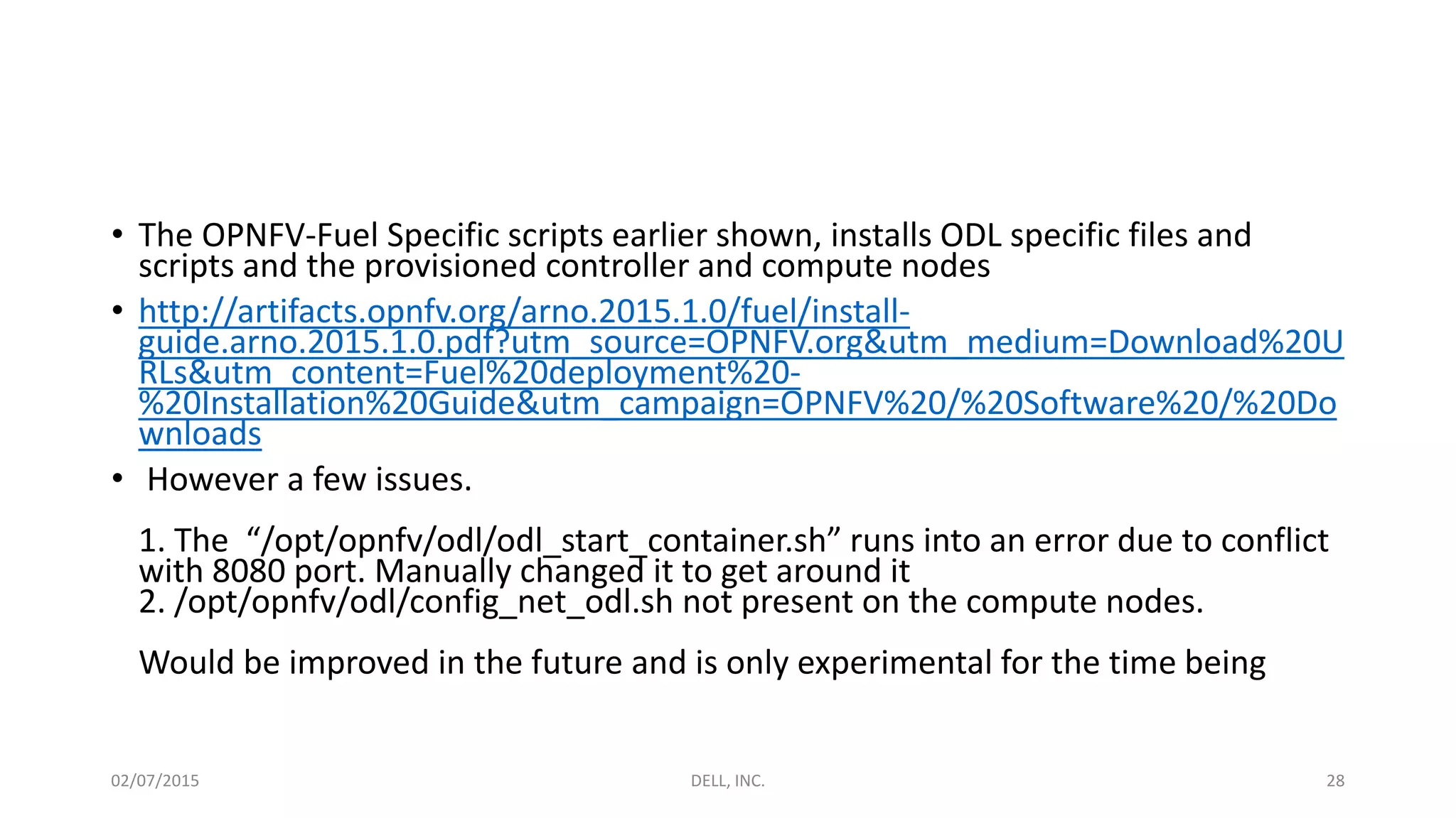 • The OPNFV-Fuel Specific scripts earlier shown, installs ODL specific files and
scripts and the provisioned controller and compute nodes
• http://artifacts.opnfv.org/arno.2015.1.0/fuel/install-
guide.arno.2015.1.0.pdf?utm_source=OPNFV.org&utm_medium=Download%20U
RLs&utm_content=Fuel%20deployment%20-
%20Installation%20Guide&utm_campaign=OPNFV%20/%20Software%20/%20Do
wnloads
• However a few issues.
1. The “/opt/opnfv/odl/odl_start_container.sh” runs into an error due to conflict
with 8080 port. Manually changed it to get around it
2. /opt/opnfv/odl/config_net_odl.sh not present on the compute nodes.
Would be improved in the future and is only experimental for the time being
02/07/2015 DELL, INC. 28
 