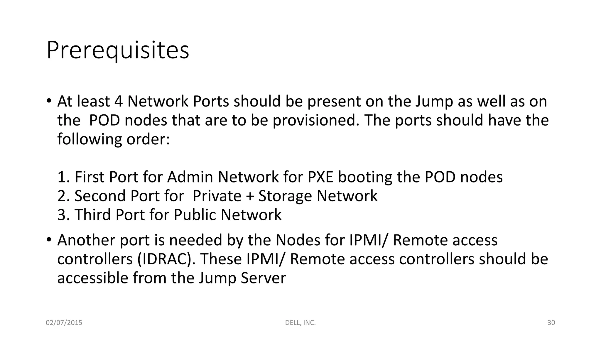 Prerequisites
• At least 4 Network Ports should be present on the Jump as well as on
the POD nodes that are to be provisioned. The ports should have the
following order:
1. First Port for Admin Network for PXE booting the POD nodes
2. Second Port for Private + Storage Network
3. Third Port for Public Network
• Another port is needed by the Nodes for IPMI/ Remote access
controllers (IDRAC). These IPMI/ Remote access controllers should be
accessible from the Jump Server
02/07/2015 DELL, INC. 30
 