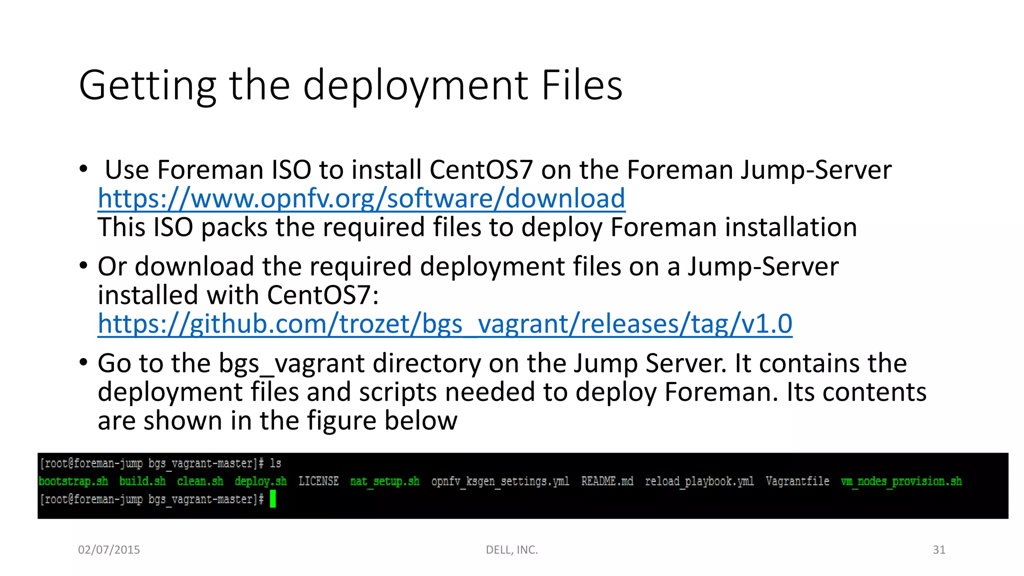 Getting the deployment Files
• Use Foreman ISO to install CentOS7 on the Foreman Jump-Server
https://www.opnfv.org/software/download
This ISO packs the required files to deploy Foreman installation
• Or download the required deployment files on a Jump-Server
installed with CentOS7:
https://github.com/trozet/bgs_vagrant/releases/tag/v1.0
• Go to the bgs_vagrant directory on the Jump Server. It contains the
deployment files and scripts needed to deploy Foreman. Its contents
are shown in the figure below
02/07/2015 DELL, INC. 31
 