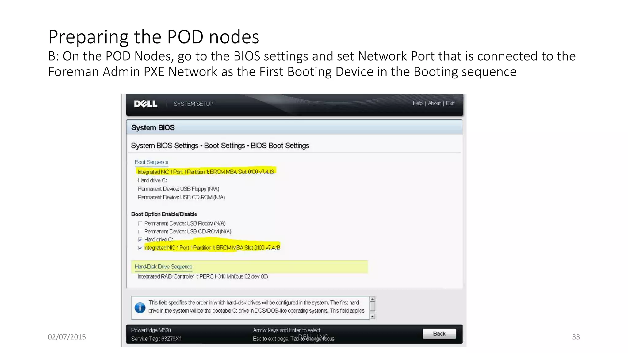 Preparing the POD nodes
B: On the POD Nodes, go to the BIOS settings and set Network Port that is connected to the
Foreman Admin PXE Network as the First Booting Device in the Booting sequence
02/07/2015 DELL, INC. 33
 