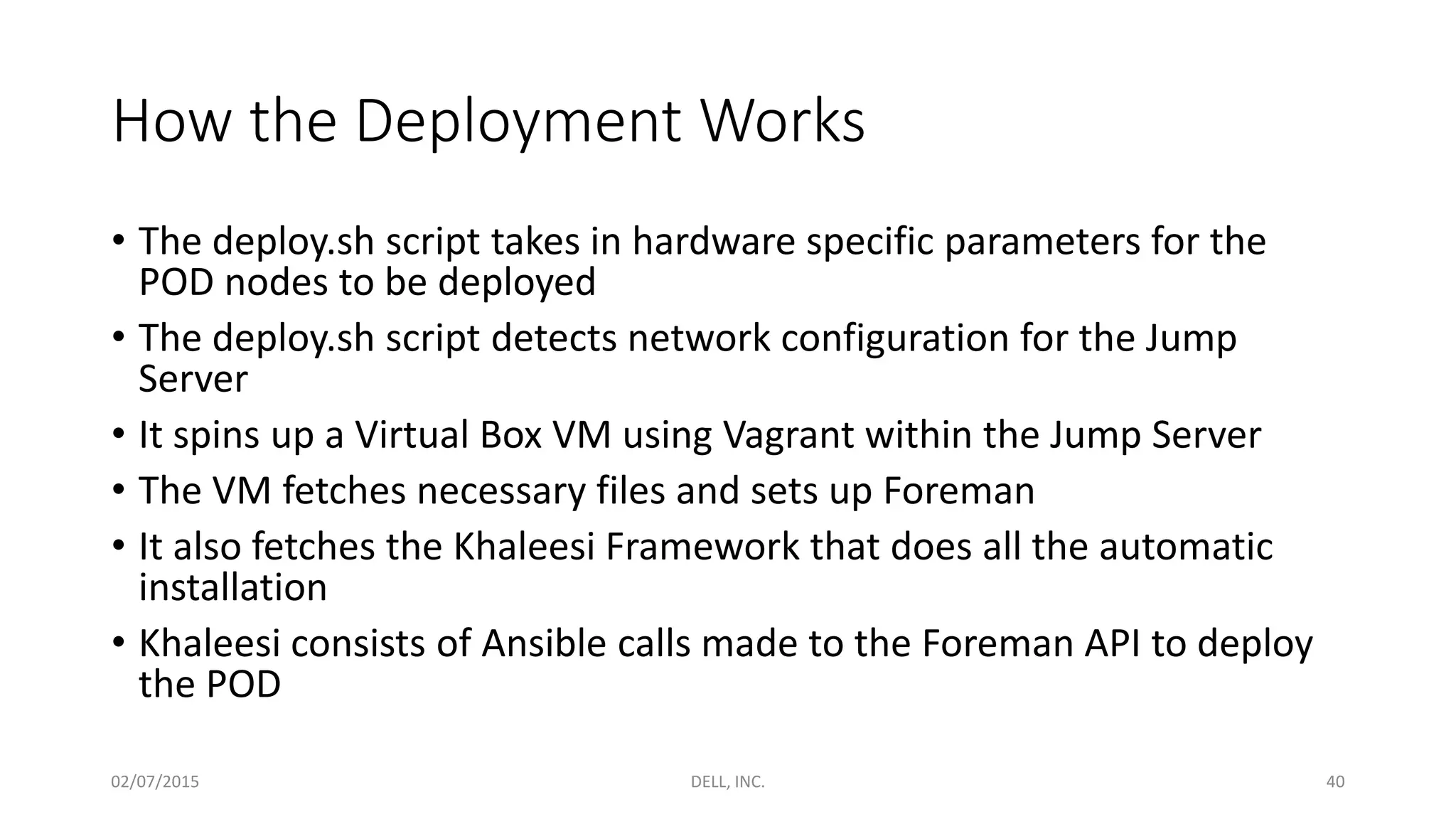 How the Deployment Works
• The deploy.sh script takes in hardware specific parameters for the
POD nodes to be deployed
• The deploy.sh script detects network configuration for the Jump
Server
• It spins up a Virtual Box VM using Vagrant within the Jump Server
• The VM fetches necessary files and sets up Foreman
• It also fetches the Khaleesi Framework that does all the automatic
installation
• Khaleesi consists of Ansible calls made to the Foreman API to deploy
the POD
02/07/2015 DELL, INC. 40
 