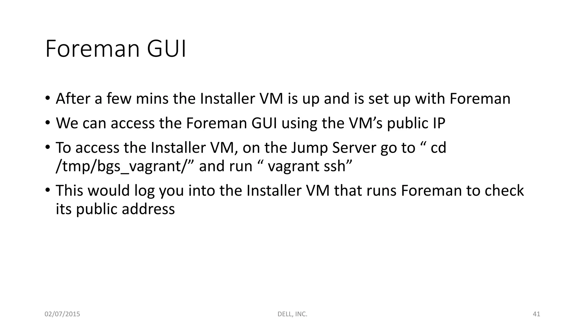 Foreman GUI
• After a few mins the Installer VM is up and is set up with Foreman
• We can access the Foreman GUI using the VM’s public IP
• To access the Installer VM, on the Jump Server go to “ cd
/tmp/bgs_vagrant/” and run “ vagrant ssh”
• This would log you into the Installer VM that runs Foreman to check
its public address
02/07/2015 DELL, INC. 41
 