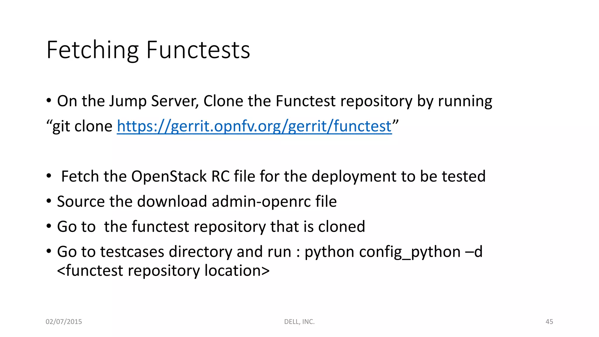 Fetching Functests
• On the Jump Server, Clone the Functest repository by running
“git clone https://gerrit.opnfv.org/gerrit/functest”
• Fetch the OpenStack RC file for the deployment to be tested
• Source the download admin-openrc file
• Go to the functest repository that is cloned
• Go to testcases directory and run : python config_python –d
<functest repository location>
02/07/2015 DELL, INC. 45
 