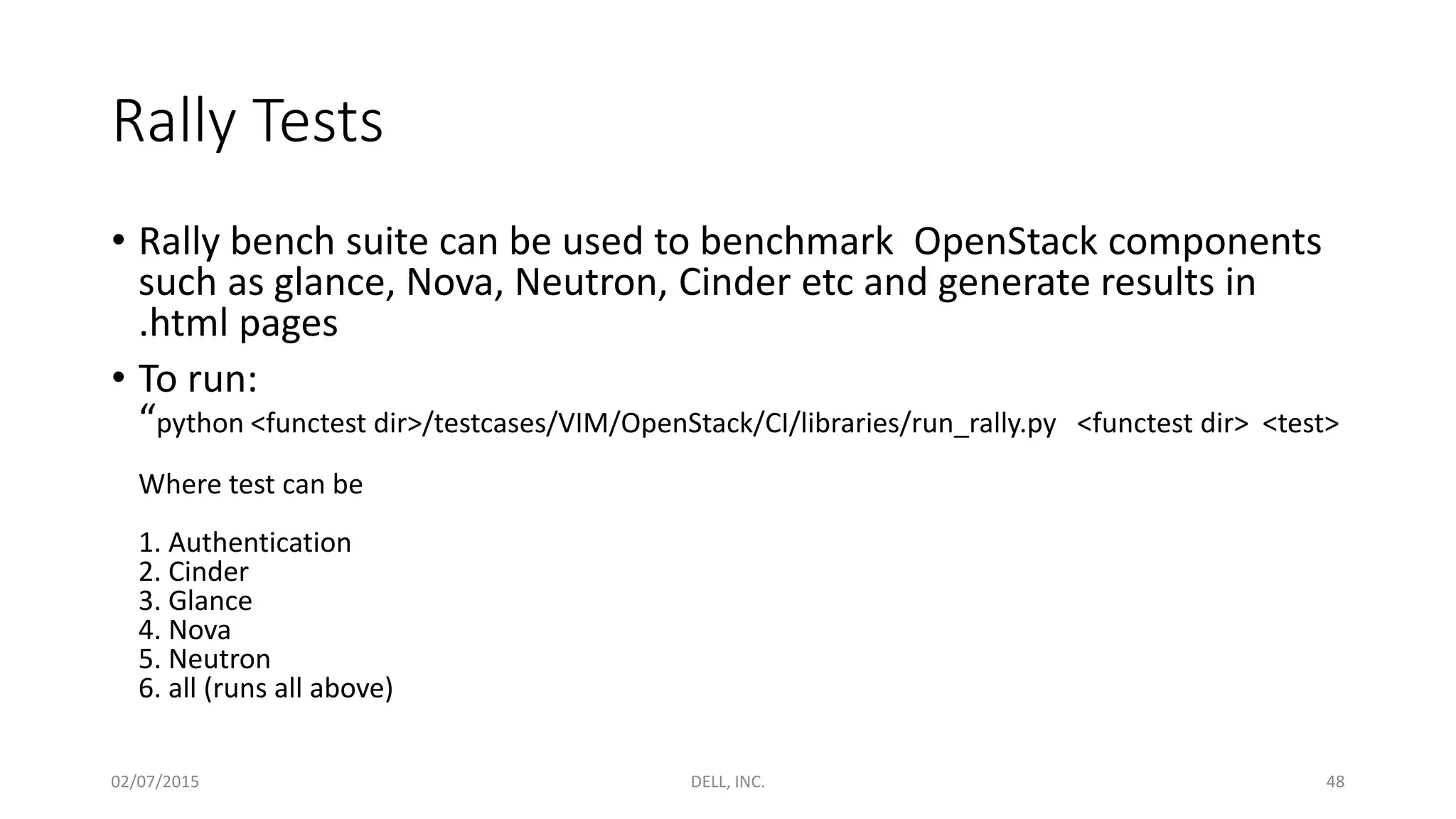 Rally Tests
• Rally bench suite can be used to benchmark OpenStack components
such as glance, Nova, Neutron, Cinder etc and generate results in
.html pages
• To run:
“python <functest dir>/testcases/VIM/OpenStack/CI/libraries/run_rally.py <functest dir> <test>
Where test can be
1. Authentication
2. Cinder
3. Glance
4. Nova
5. Neutron
6. all (runs all above)
02/07/2015 DELL, INC. 48
 
