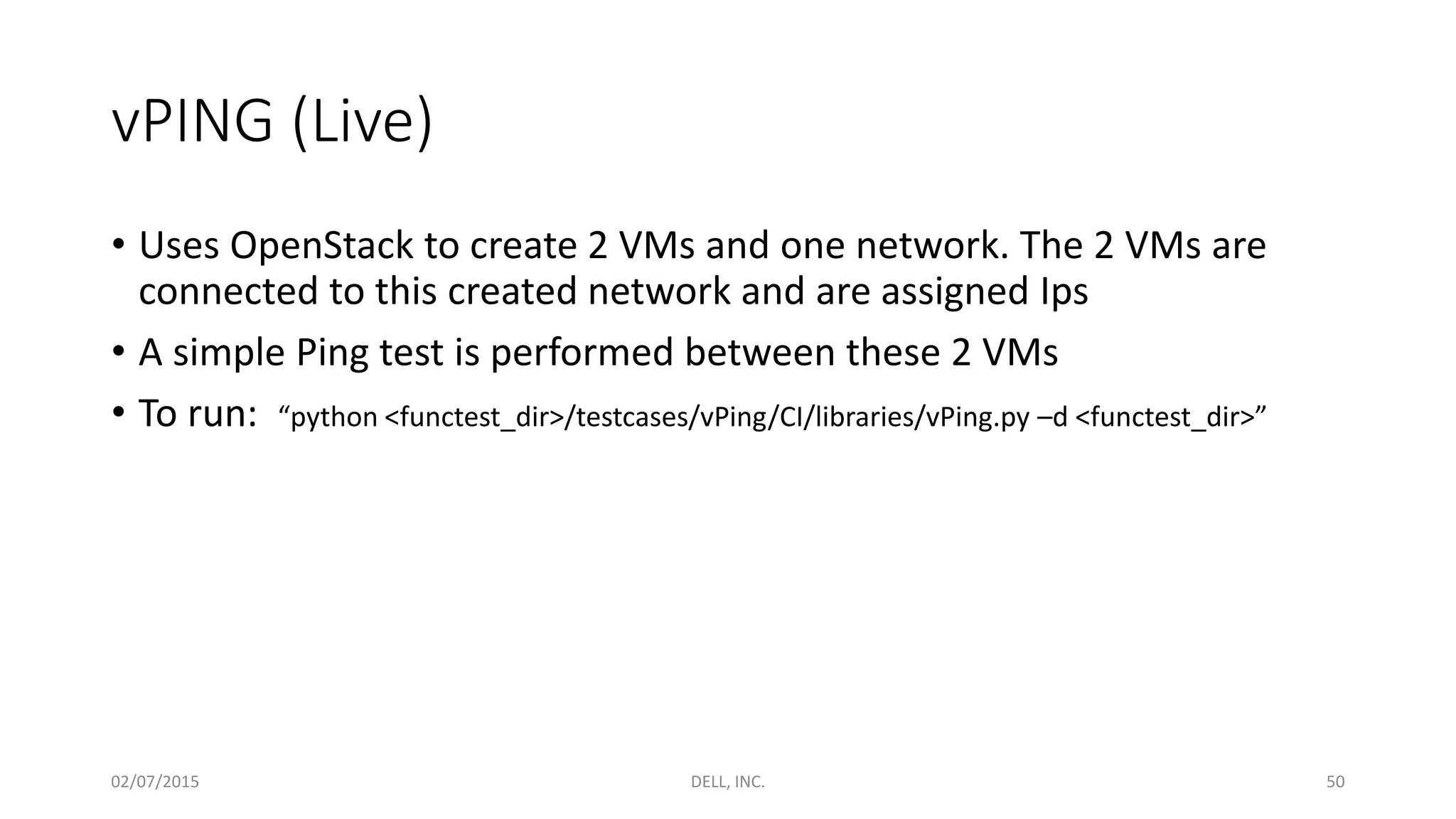 vPING (Live)
• Uses OpenStack to create 2 VMs and one network. The 2 VMs are
connected to this created network and are assigned Ips
• A simple Ping test is performed between these 2 VMs
• To run: “python <functest_dir>/testcases/vPing/CI/libraries/vPing.py –d <functest_dir>”
02/07/2015 DELL, INC. 50
 