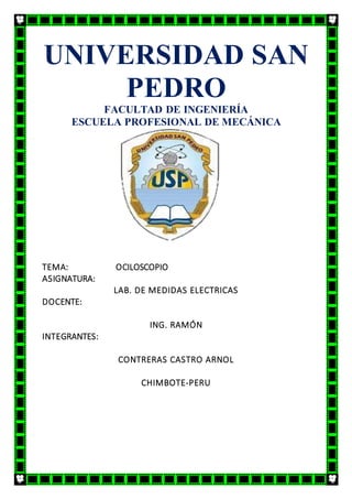 UNIVERSIDAD SAN
PEDRO
FACULTAD DE INGENIERÍA
ESCUELA PROFESIONAL DE MECÁNICA
ELÉCTRICA
TEMA: OCILOSCOPIO
ASIGNATURA:
LAB. DE MEDIDAS ELECTRICAS
DOCENTE:
ING. RAMÓN
INTEGRANTES:
CONTRERAS CASTRO ARNOL
CHIMBOTE-PERU
 