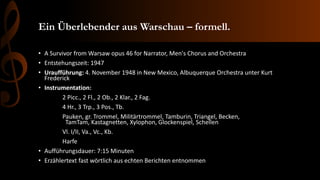 Ein Überlebender aus Warschau – formell.
• A Survivor from Warsaw opus 46 for Narrator, Men's Chorus and Orchestra
• Entstehungszeit: 1947
• Uraufführung: 4. November 1948 in New Mexico, Albuquerque Orchestra unter Kurt
Frederick
• Instrumentation:
2 Picc., 2 Fl., 2 Ob., 2 Klar., 2 Fag.
4 Hr., 3 Trp., 3 Pos., Tb.
Pauken, gr. Trommel, Militärtrommel, Tamburin, Triangel, Becken,
TamTam, Kastagnetten, Xylophon, Glockenspiel, Schellen
Vl. I/II, Va., Vc., Kb.
Harfe
• Aufführungsdauer: 7:15 Minuten
• Erzählertext fast wörtlich aus echten Berichten entnommen
 