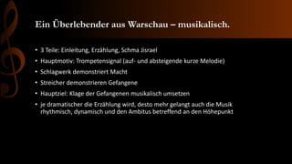 Ein Überlebender aus Warschau – musikalisch.
• 3 Teile: Einleitung, Erzählung, Schma Jisrael
• Hauptmotiv: Trompetensignal (auf- und absteigende kurze Melodie)
• Schlagwerk demonstriert Macht
• Streicher demonstrieren Gefangene
• Hauptziel: Klage der Gefangenen musikalisch umsetzen
• je dramatischer die Erzählung wird, desto mehr gelangt auch die Musik
rhythmisch, dynamisch und den Ambitus betreffend an den Höhepunkt
 