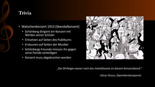 Trivia
• Watschenkonzert 1913 (Skandalkonzert)
• Schönberg dirigiert ein Konzert mit
Werken seiner Schüler
• Entsetzen auf Seiten des Publikums
• Erstaunen auf Seiten der Musiker
• Schönbergs Freunde müssen ihn gegen
seine Feinde verteidigen
• Konzert muss abgebrochen werden
„Die Ohrfeigen waren noch das melodiöseste an diesem Konzertabend.“
-Oscar Straus, Operettenkomponist
 