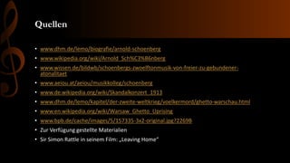 Quellen
• www.dhm.de/lemo/biografie/arnold-schoenberg
• www.wikipedia.org/wiki/Arnold_Sch%C3%B6nberg
• www.wissen.de/bildwb/schoenbergs-zwoelftonmusik-von-freier-zu-gebundener-
atonalitaet
• www.aeiou.at/aeiou/musikkolleg/schoenberg
• www.de.wikipedia.org/wiki/Skandalkonzert_1913
• www.dhm.de/lemo/kapitel/der-zweite-weltkrieg/voelkermord/ghetto-warschau.html
• www.en.wikipedia.org/wiki/Warsaw_Ghetto_Uprising
• www.bpb.de/cache/images/5/157335-3x2-original.jpg?2269B
• Zur Verfügung gestellte Materialien
• Sir Simon Rattle in seinem Film: „Leaving Home“
 