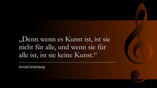 „Denn wenn es Kunst ist, ist sie
nicht für alle, und wenn sie für
alle ist, ist sie keine Kunst.“
Arnold Schönberg
 