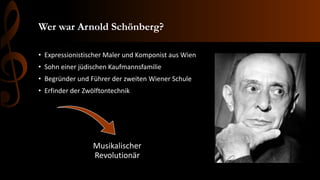 Wer war Arnold Schönberg?
• Expressionistischer Maler und Komponist aus Wien
• Sohn einer jüdischen Kaufmannsfamilie
• Begründer und Führer der zweiten Wiener Schule
• Erfinder der Zwölftontechnik
Musikalischer
Revolutionär
 
