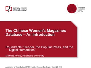 The Chinese Women’s Magazines
Database – An Introduction
Matthias Arnold | University of Heidelberg | The Chinese Women’s Magazines Database - An Introduction 1
Roundtable “Gender, the Popular Press, and the
Digital Humanities”
Matthias Arnold, Heidelberg University
Association for Asian Sudies, 2013 Annual Conference, San Diego – March 23, 2013
 