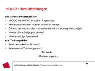 14
AG Hochschule & Nachhaltigkeit, Patricia Arnold, arnold@hm.edu
MOOCs : Herausforderungen
aus Veranstalterperspektive:
 xMOOC wie cMOOC brauchen Ressourcen!
 Kooperationsroutinen müssen entwickelt werden
 Öffnung der Hochschulen – Anrechenbarkeit auf eigenes Lehrbudget?
 Wie für offene Zielgruppe planen?
 Wie Lernerfolge feststellen?
Aus TN-Perspektive
 Anrechenbarkeit im Studium?
 Arbeitsweise/ Zeitmanagement?
Für beide
 Medienkompetenz
14
 