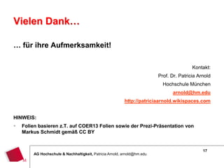 17
AG Hochschule & Nachhaltigkeit, Patricia Arnold, arnold@hm.edu
Vielen Dank…
… für ihre Aufmerksamkeit!
Kontakt:
Prof. Dr. Patricia Arnold
Hochschule München
arnold@hm.edu
http://patriciaarnold.wikispaces.com
HINWEIS:
 Folien basieren z.T. auf COER13 Folien sowie der Prezi-Präsentation von
Markus Schmidt gemäß CC BY
 