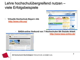 2
AG Hochschule & Nachhaltigkeit, Patricia Arnold, arnold@hm.edu
Lehre hochschulübergreifend nutzen –
viele Erfolgsbeispiele
 Virtuelle Hochschule Bayern vhb
http://www.vhb.org/
 BASA-online Verbund von 7 Hochschulen BA Soziale Arbeit
http://www.basa-online.de/
 