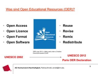 5
AG Hochschule & Nachhaltigkeit, Patricia Arnold, arnold@hm.edu
Was sind Open Educational Resources (OER)?
 Open Access
 Open Licence
 Open Format
 Open Software
 Reuse
 Revise
 Remix
 Redistribute
OER Logo 2012 J. Mello,used under a Creative
Commons license CC-BY
UNESCO 2002
UNESCO 2012
Paris OER Declaration
 