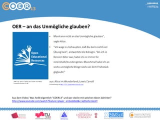 OER – an das Unmögliche glauben?
Aus dem Video: Was heißt eigentlich "COER13" und wer steckt mit welchen Ideen dahinter?
http://www.youtube.com/watch?feature=player_embedded&v=xqfAohcsSec#!
 