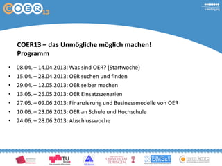 COER13 – das Unmögliche möglich machen!
Programm
• 08.04. – 14.04.2013: Was sind OER? (Startwoche)
• 15.04. – 28.04.2013: OER suchen und finden
• 29.04. – 12.05.2013: OER selber machen
• 13.05. – 26.05.2013: OER Einsatzszenarien
• 27.05. – 09.06.2013: Finanzierung und Businessmodelle von OER
• 10.06. – 23.06.2013: OER an Schule und Hochschule
• 24.06. – 28.06.2013: Abschlusswoche
 